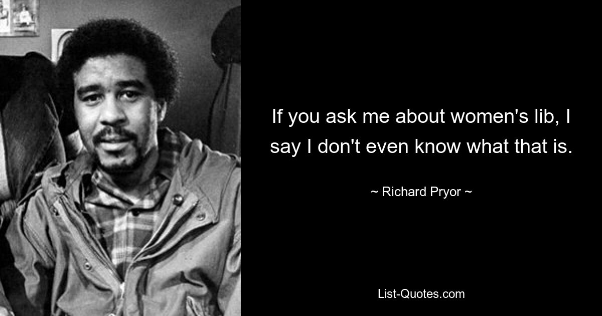 If you ask me about women's lib, I say I don't even know what that is. — © Richard Pryor