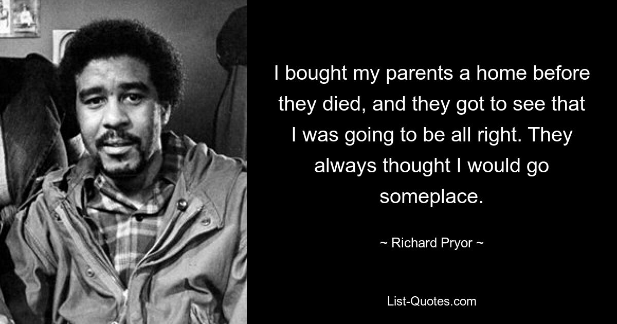 I bought my parents a home before they died, and they got to see that I was going to be all right. They always thought I would go someplace. — © Richard Pryor