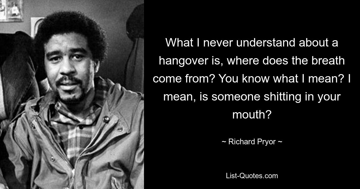 What I never understand about a hangover is, where does the breath come from? You know what I mean? I mean, is someone shitting in your mouth? — © Richard Pryor