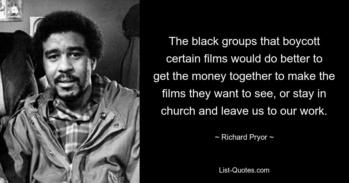 The black groups that boycott certain films would do better to get the money together to make the films they want to see, or stay in church and leave us to our work. — © Richard Pryor