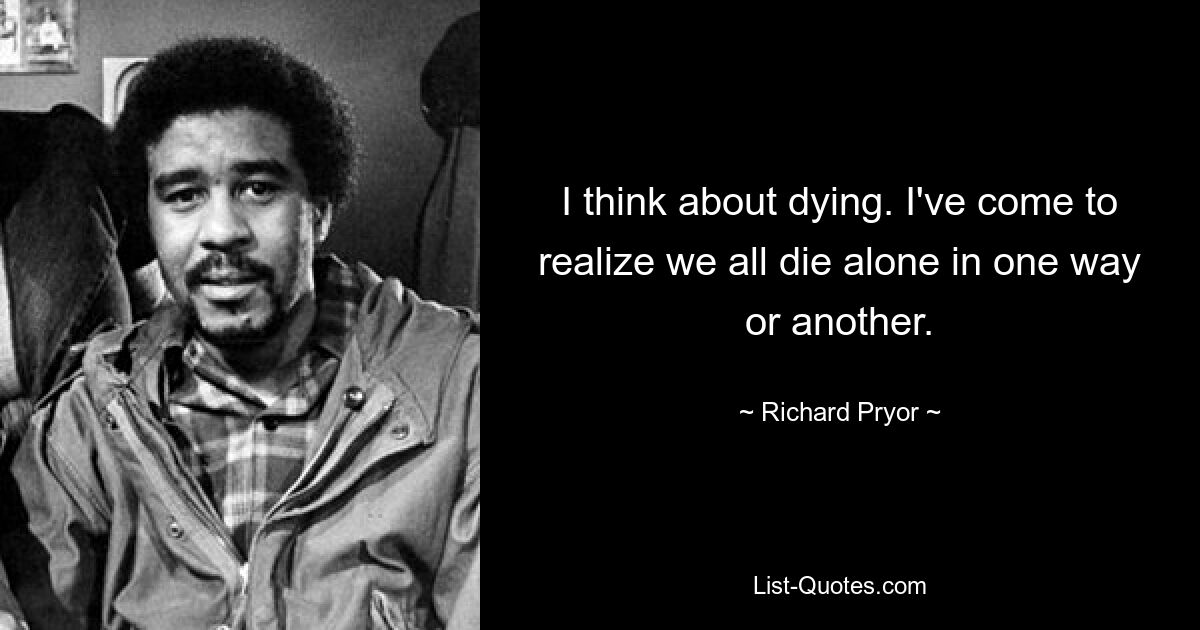 I think about dying. I've come to realize we all die alone in one way or another. — © Richard Pryor