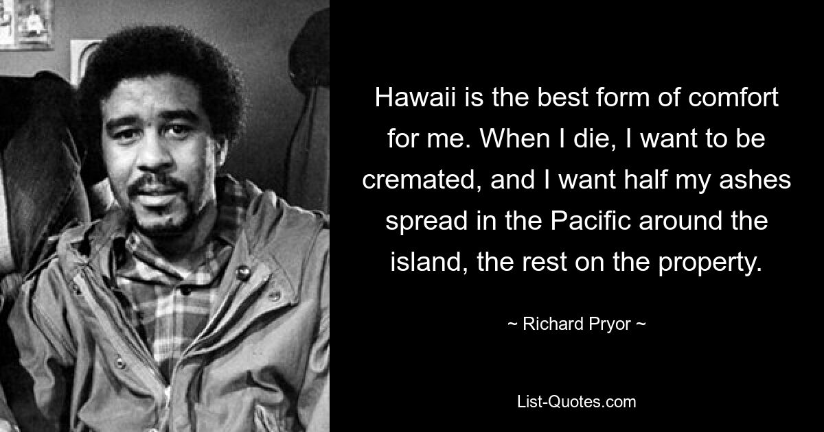 Hawaii is the best form of comfort for me. When I die, I want to be cremated, and I want half my ashes spread in the Pacific around the island, the rest on the property. — © Richard Pryor