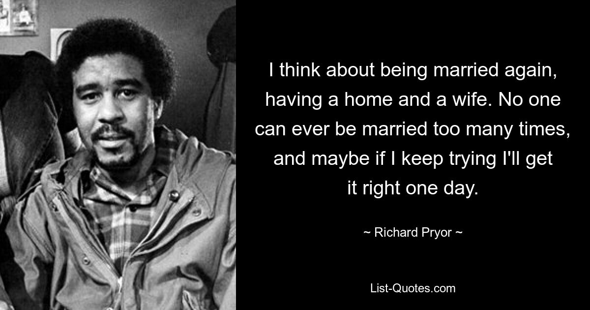 I think about being married again, having a home and a wife. No one can ever be married too many times, and maybe if I keep trying I'll get it right one day. — © Richard Pryor