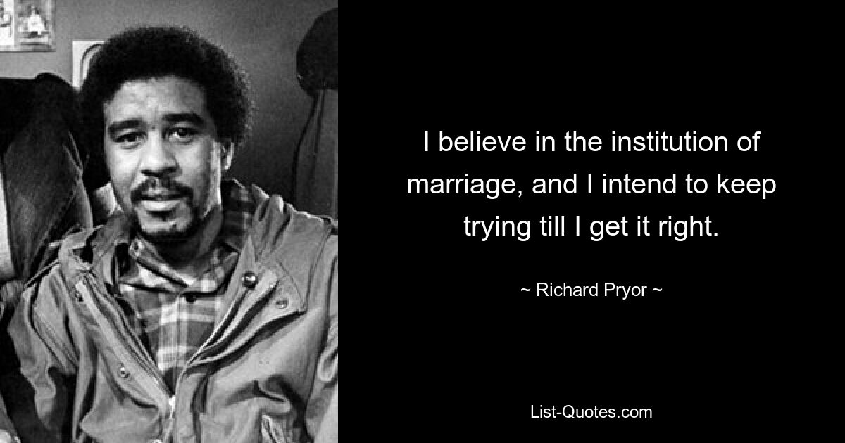 I believe in the institution of marriage, and I intend to keep trying till I get it right. — © Richard Pryor