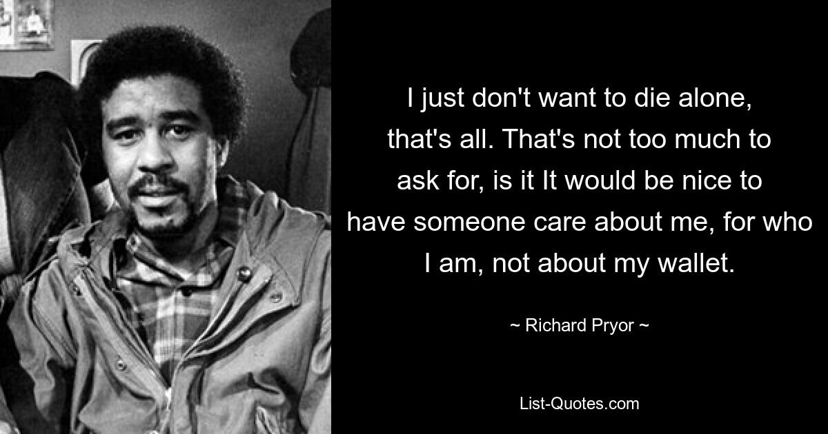 I just don't want to die alone, that's all. That's not too much to ask for, is it It would be nice to have someone care about me, for who I am, not about my wallet. — © Richard Pryor