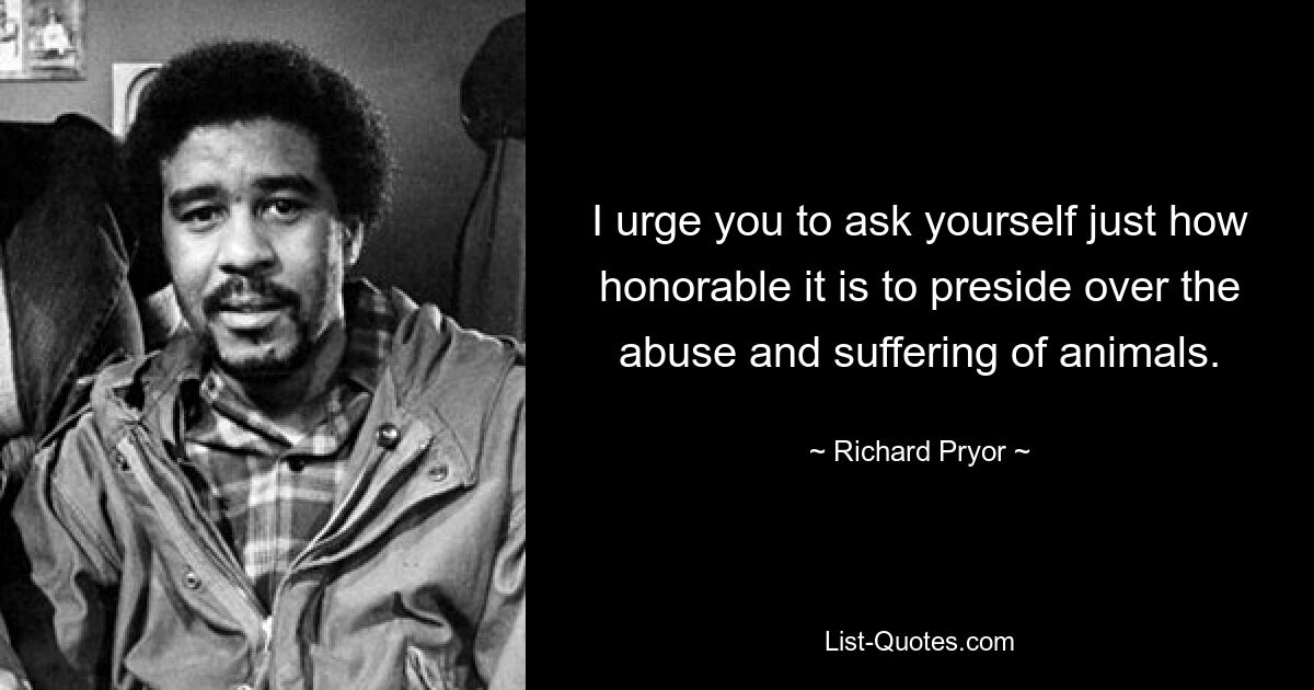 I urge you to ask yourself just how honorable it is to preside over the abuse and suffering of animals. — © Richard Pryor