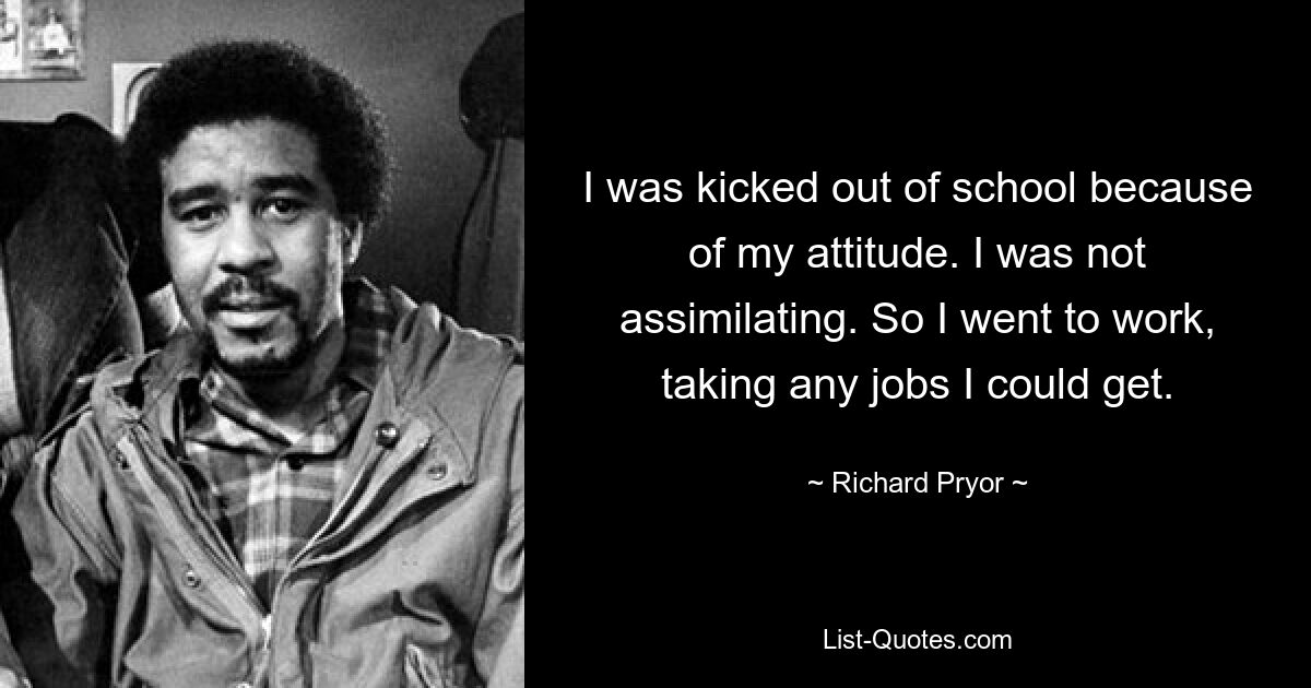 I was kicked out of school because of my attitude. I was not assimilating. So I went to work, taking any jobs I could get. — © Richard Pryor