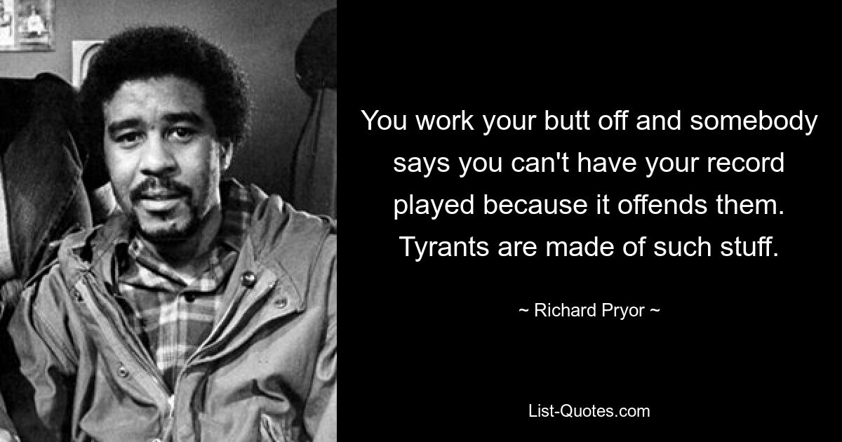 You work your butt off and somebody says you can't have your record played because it offends them. Tyrants are made of such stuff. — © Richard Pryor