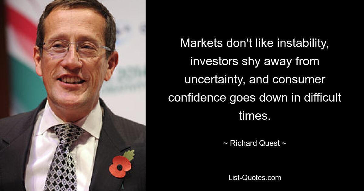 Markets don't like instability, investors shy away from uncertainty, and consumer confidence goes down in difficult times. — © Richard Quest