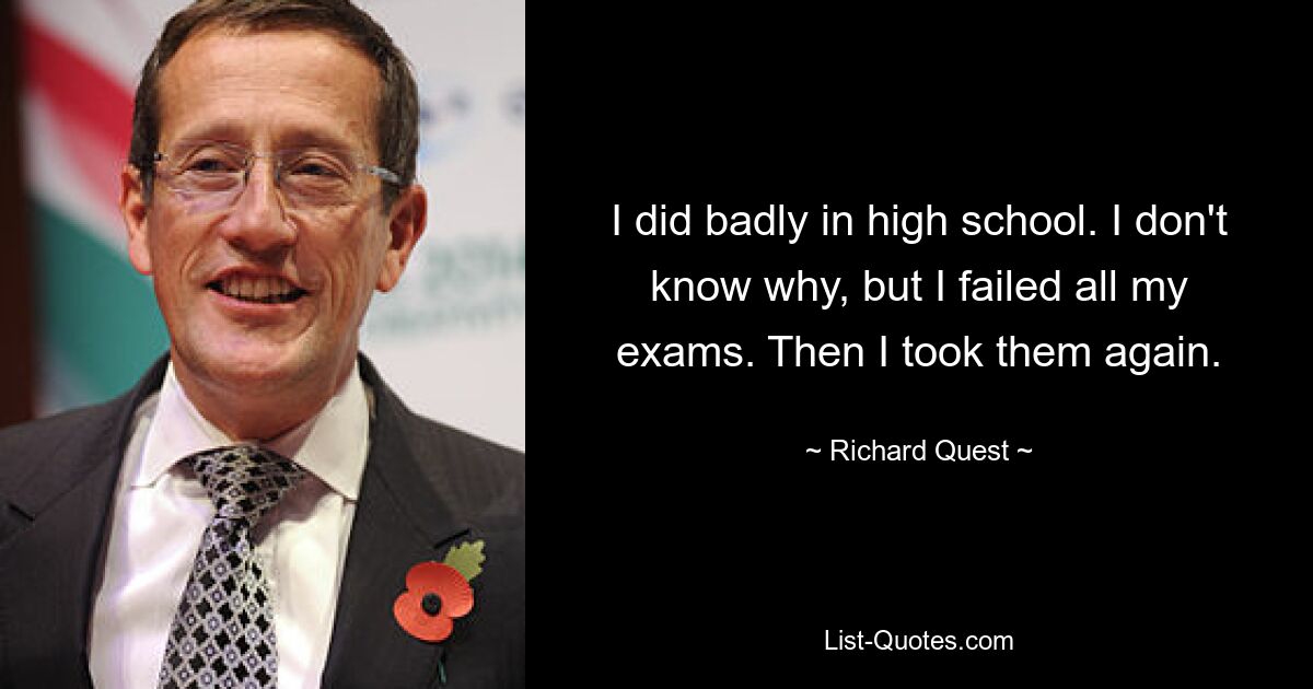 I did badly in high school. I don't know why, but I failed all my exams. Then I took them again. — © Richard Quest