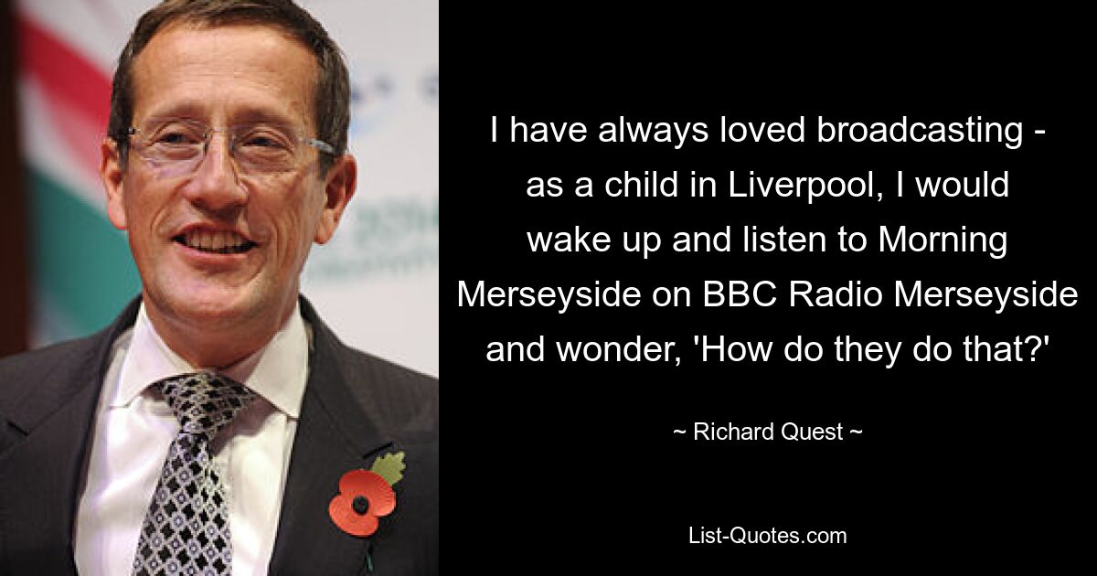 I have always loved broadcasting - as a child in Liverpool, I would wake up and listen to Morning Merseyside on BBC Radio Merseyside and wonder, 'How do they do that?' — © Richard Quest