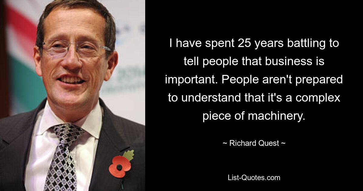 I have spent 25 years battling to tell people that business is important. People aren't prepared to understand that it's a complex piece of machinery. — © Richard Quest