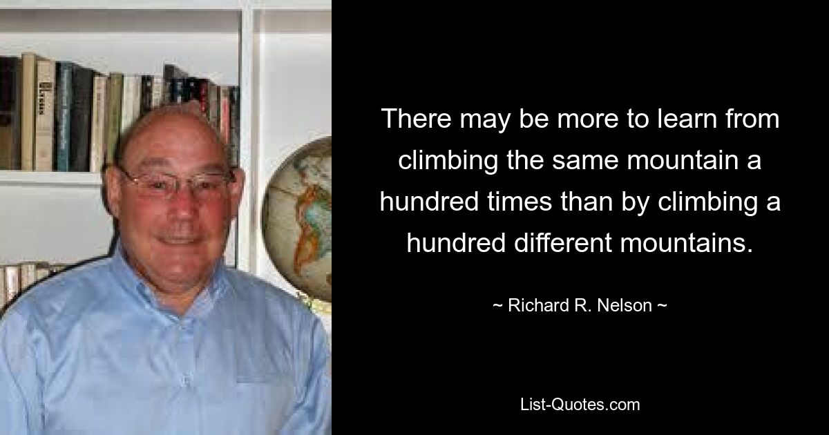 There may be more to learn from climbing the same mountain a hundred times than by climbing a hundred different mountains. — © Richard R. Nelson