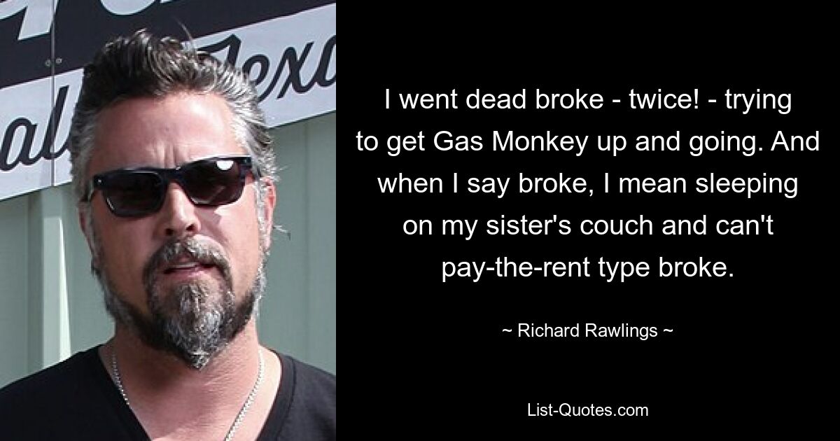 I went dead broke - twice! - trying to get Gas Monkey up and going. And when I say broke, I mean sleeping on my sister's couch and can't pay-the-rent type broke. — © Richard Rawlings