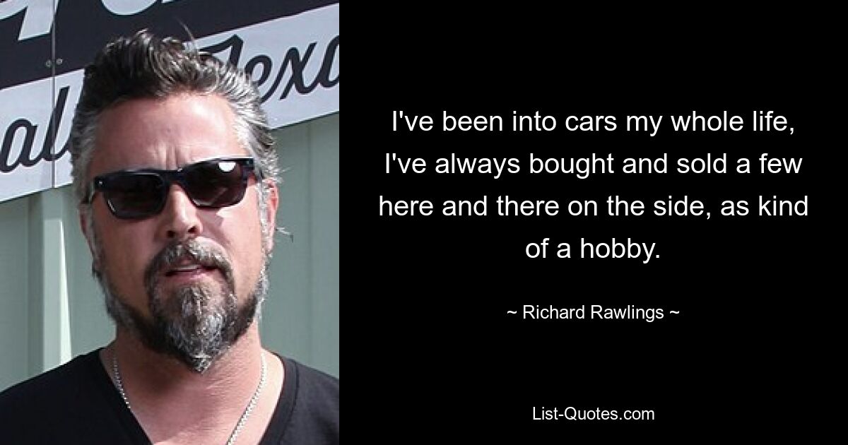 I've been into cars my whole life, I've always bought and sold a few here and there on the side, as kind of a hobby. — © Richard Rawlings