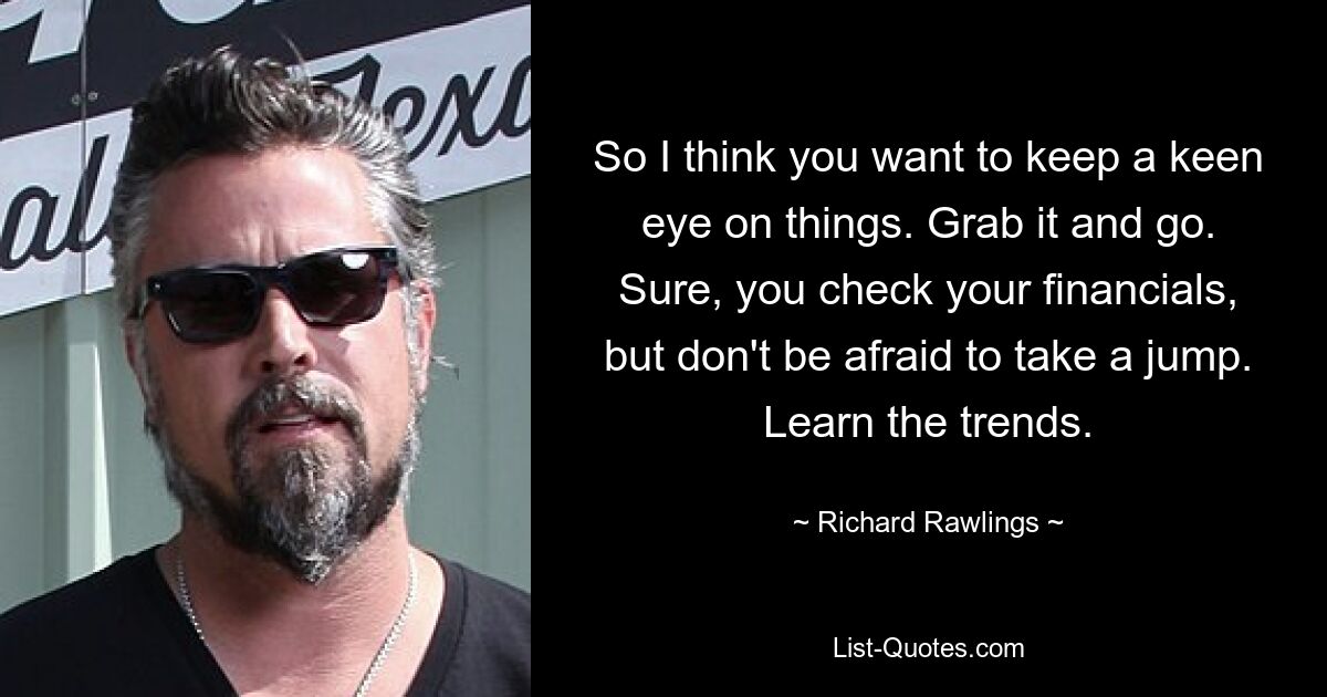 So I think you want to keep a keen eye on things. Grab it and go. Sure, you check your financials, but don't be afraid to take a jump. Learn the trends. — © Richard Rawlings