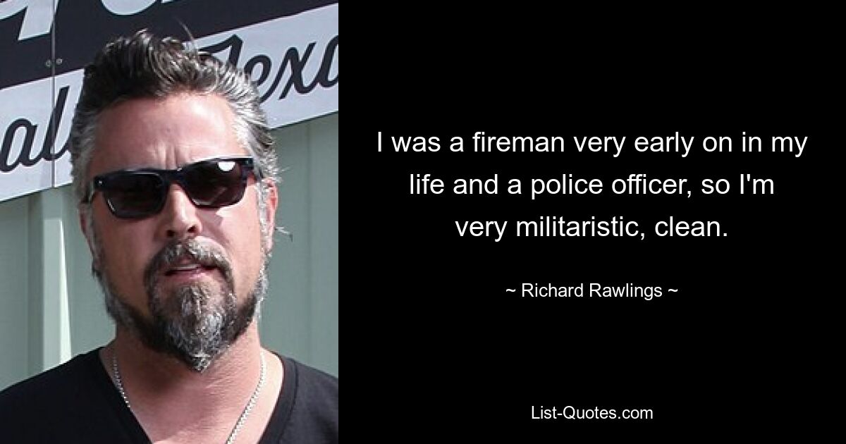 I was a fireman very early on in my life and a police officer, so I'm very militaristic, clean. — © Richard Rawlings