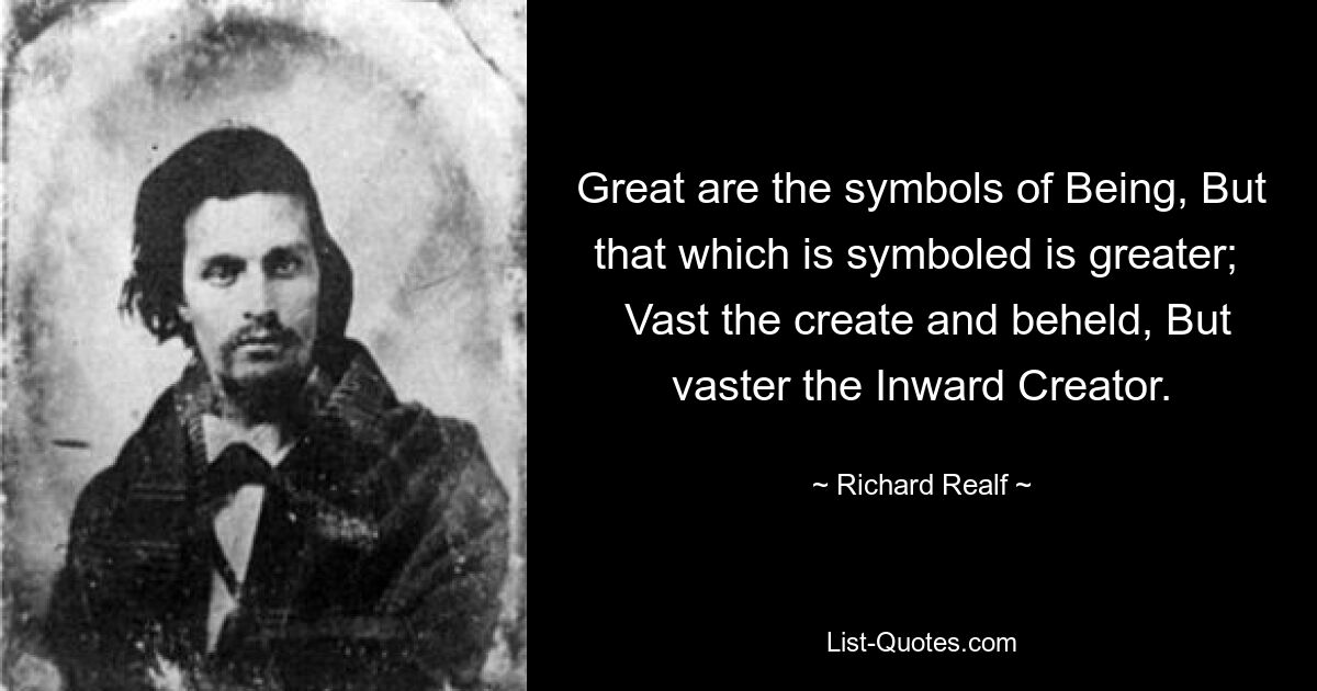 Great are the symbols of Being, But that which is symboled is greater; 
 Vast the create and beheld, But vaster the Inward Creator. — © Richard Realf