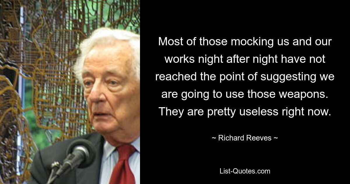 Most of those mocking us and our works night after night have not reached the point of suggesting we are going to use those weapons. They are pretty useless right now. — © Richard Reeves