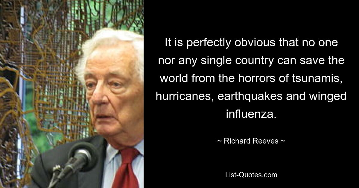 It is perfectly obvious that no one nor any single country can save the world from the horrors of tsunamis, hurricanes, earthquakes and winged influenza. — © Richard Reeves