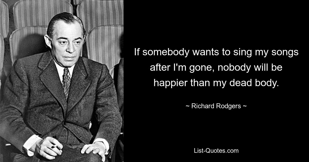 If somebody wants to sing my songs after I'm gone, nobody will be happier than my dead body. — © Richard Rodgers