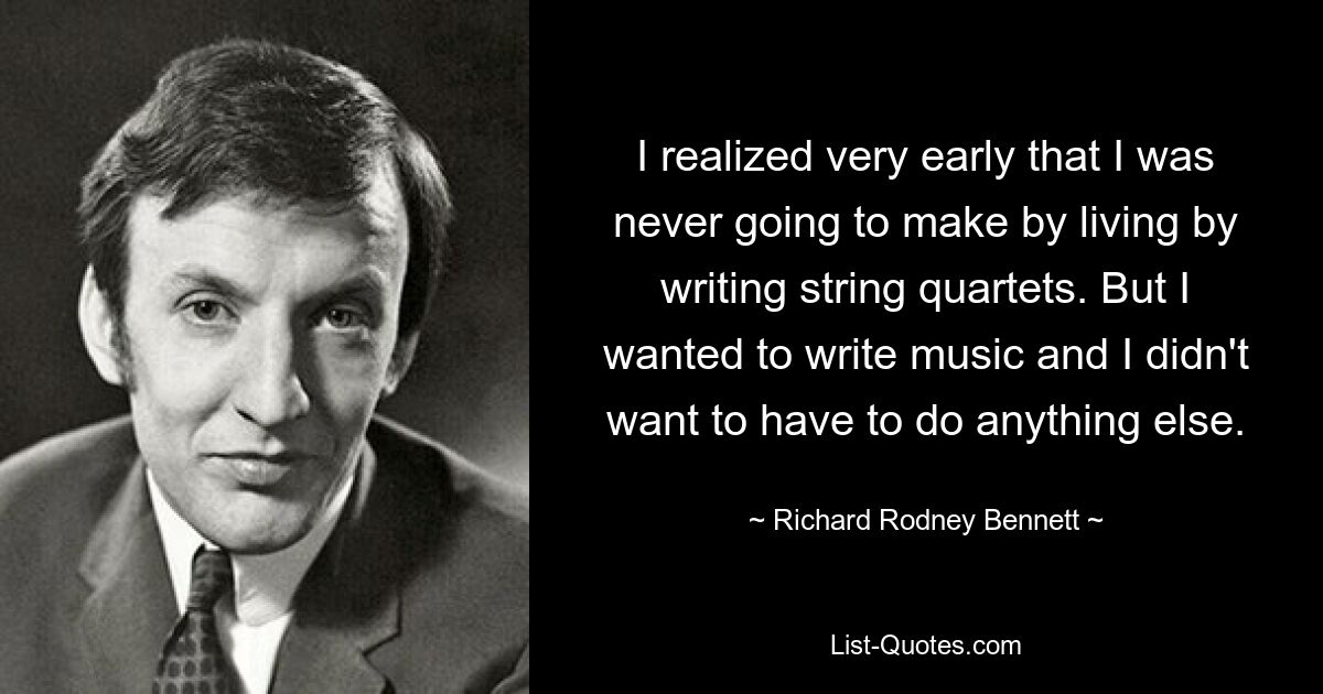 I realized very early that I was never going to make by living by writing string quartets. But I wanted to write music and I didn't want to have to do anything else. — © Richard Rodney Bennett