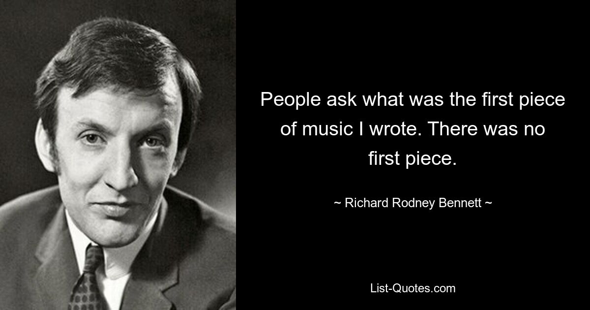 People ask what was the first piece of music I wrote. There was no first piece. — © Richard Rodney Bennett