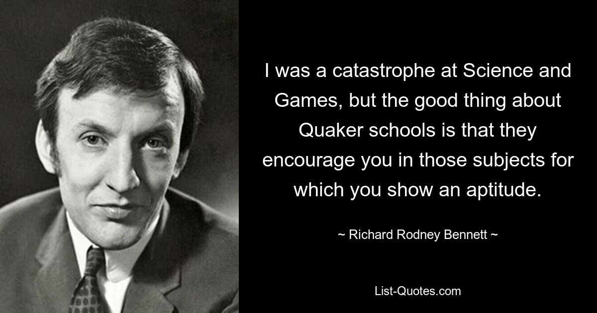 I was a catastrophe at Science and Games, but the good thing about Quaker schools is that they encourage you in those subjects for which you show an aptitude. — © Richard Rodney Bennett