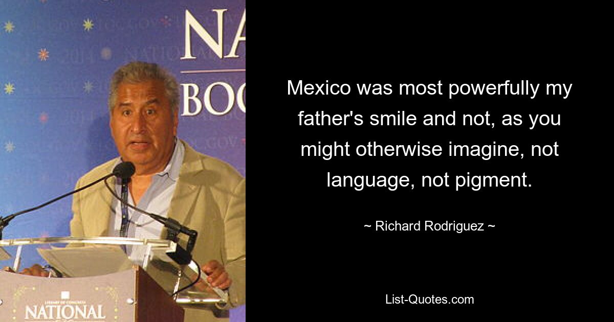 Mexico was most powerfully my father's smile and not, as you might otherwise imagine, not language, not pigment. — © Richard Rodriguez