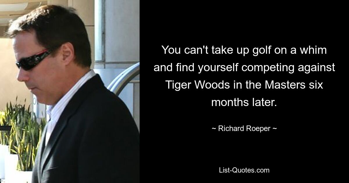 You can't take up golf on a whim and find yourself competing against Tiger Woods in the Masters six months later. — © Richard Roeper