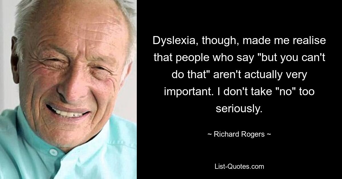 Dyslexia, though, made me realise that people who say "but you can't do that" aren't actually very important. I don't take "no" too seriously. — © Richard Rogers