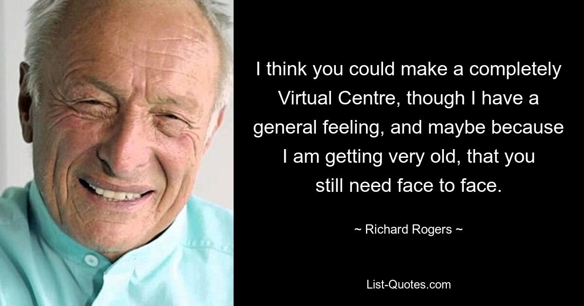 I think you could make a completely Virtual Centre, though I have a general feeling, and maybe because I am getting very old, that you still need face to face. — © Richard Rogers