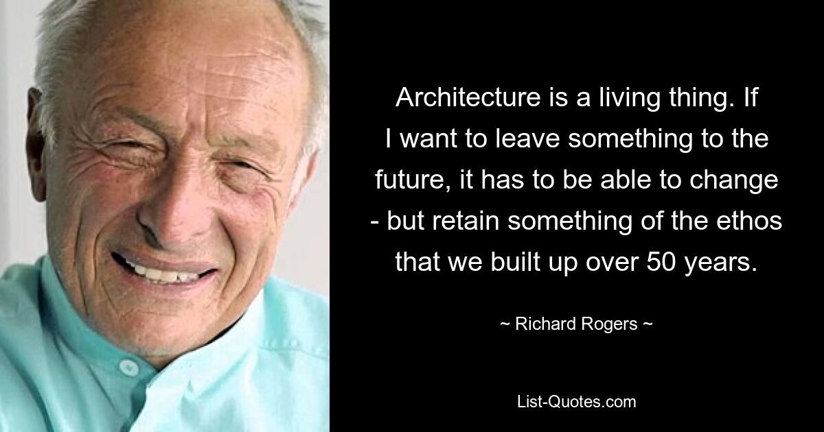 Architecture is a living thing. If I want to leave something to the future, it has to be able to change - but retain something of the ethos that we built up over 50 years. — © Richard Rogers