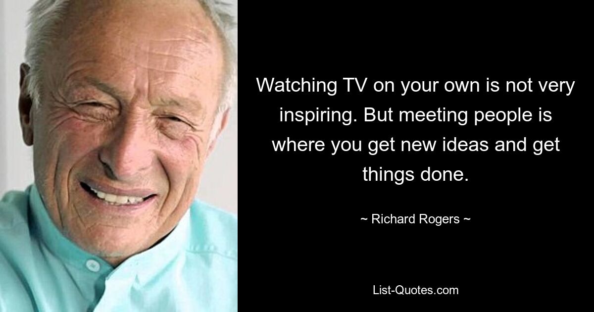 Watching TV on your own is not very inspiring. But meeting people is where you get new ideas and get things done. — © Richard Rogers