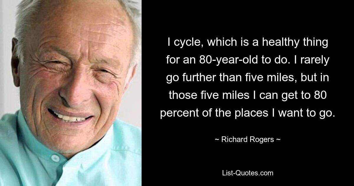 I cycle, which is a healthy thing for an 80-year-old to do. I rarely go further than five miles, but in those five miles I can get to 80 percent of the places I want to go. — © Richard Rogers