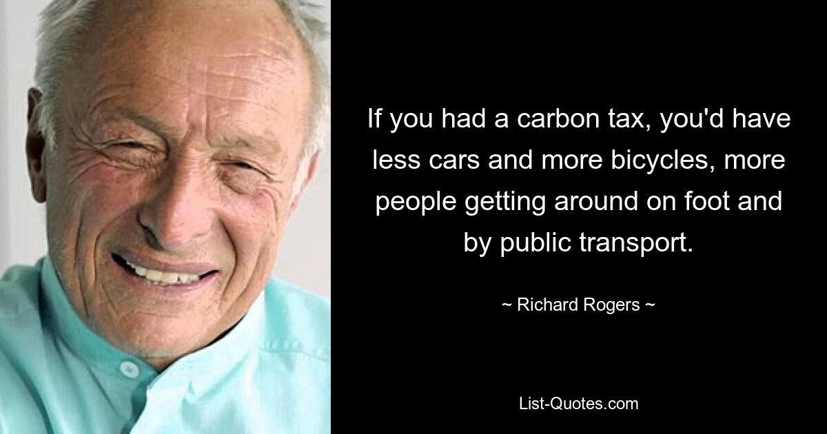 If you had a carbon tax, you'd have less cars and more bicycles, more people getting around on foot and by public transport. — © Richard Rogers