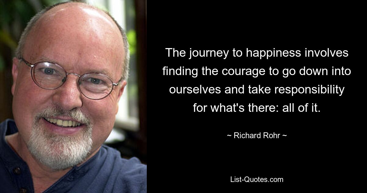 The journey to happiness involves finding the courage to go down into ourselves and take responsibility for what's there: all of it. — © Richard Rohr