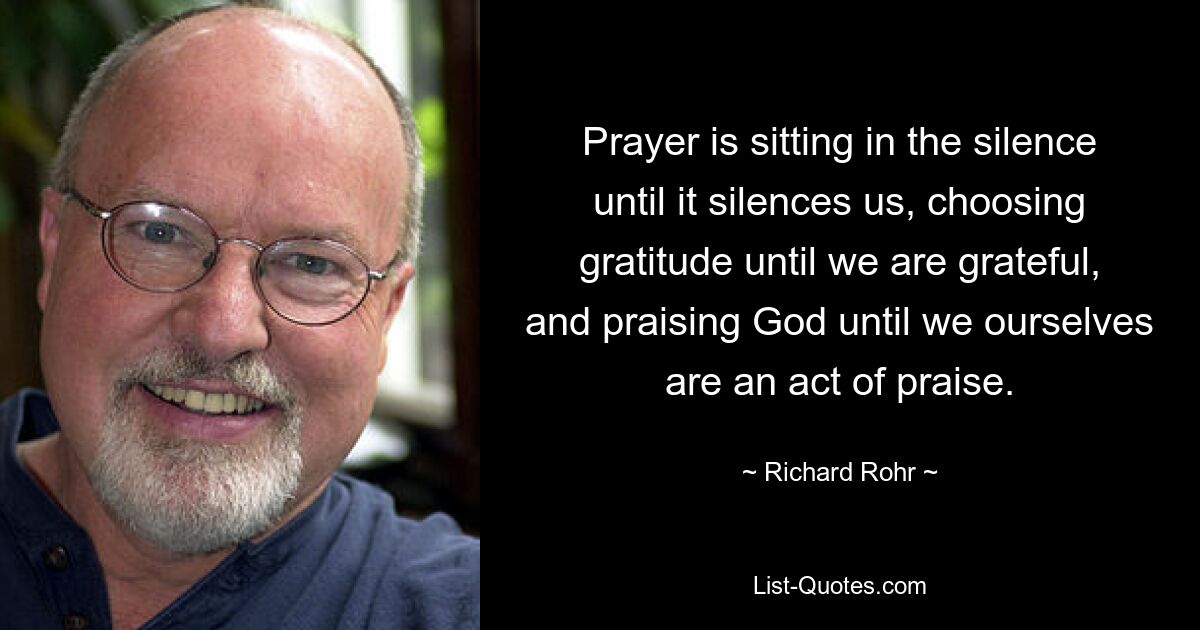 Prayer is sitting in the silence until it silences us, choosing gratitude until we are grateful, and praising God until we ourselves are an act of praise. — © Richard Rohr