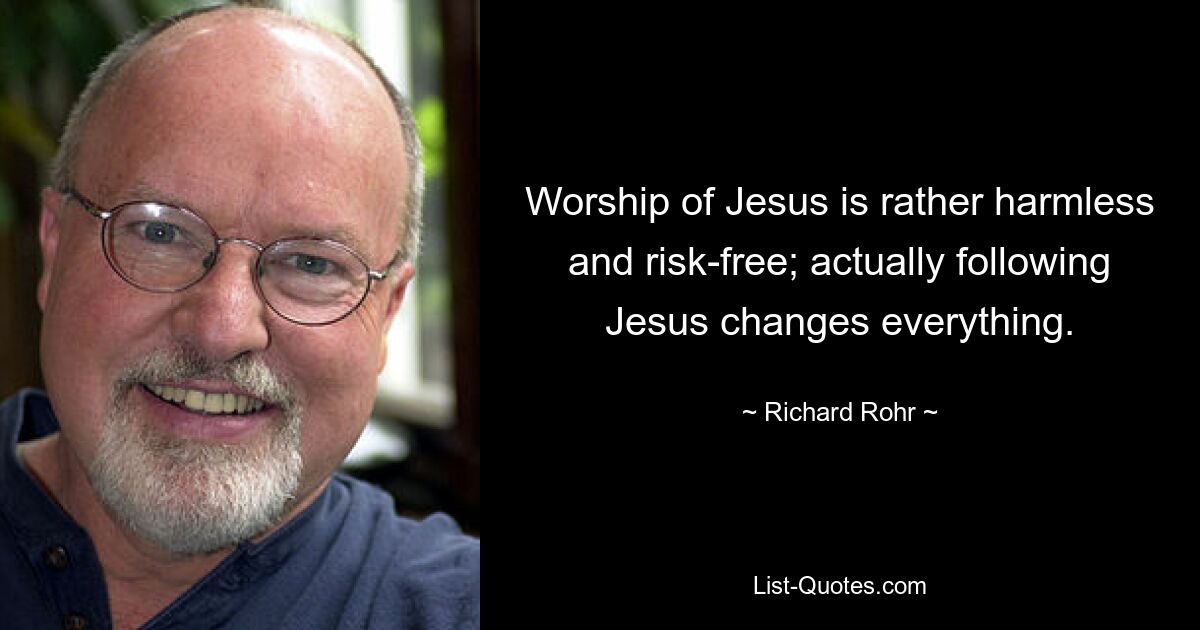 Worship of Jesus is rather harmless and risk-free; actually following Jesus changes everything. — © Richard Rohr