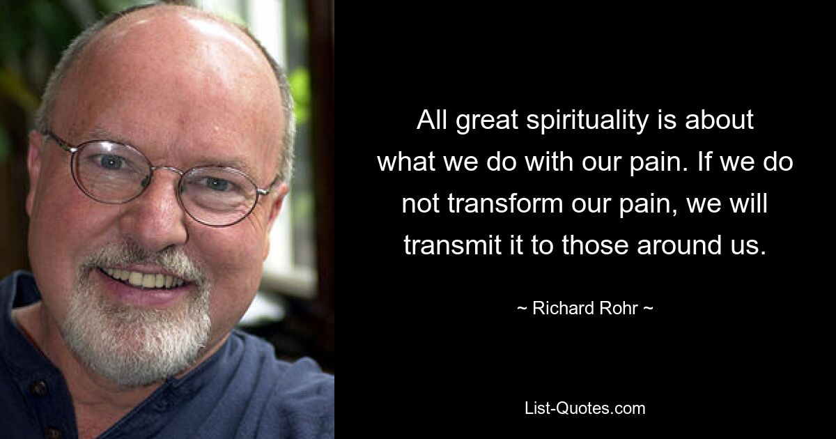 All great spirituality is about what we do with our pain. If we do not transform our pain, we will transmit it to those around us. — © Richard Rohr