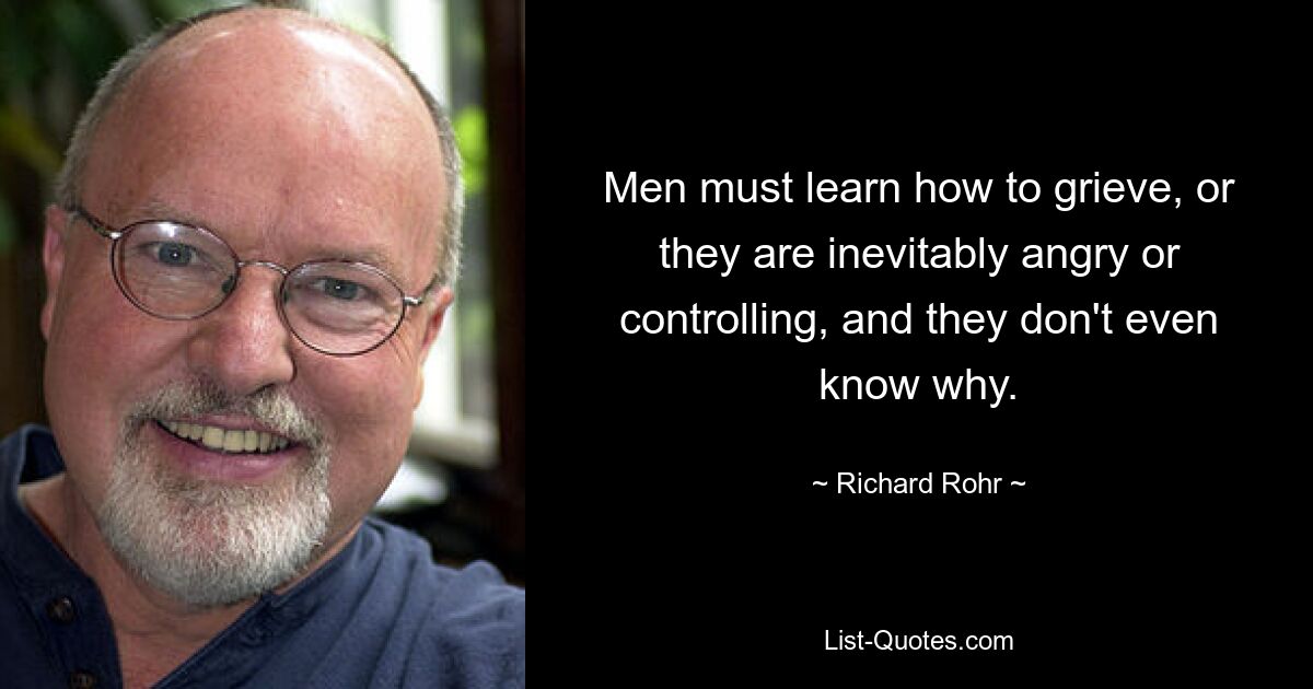 Men must learn how to grieve, or they are inevitably angry or controlling, and they don't even know why. — © Richard Rohr