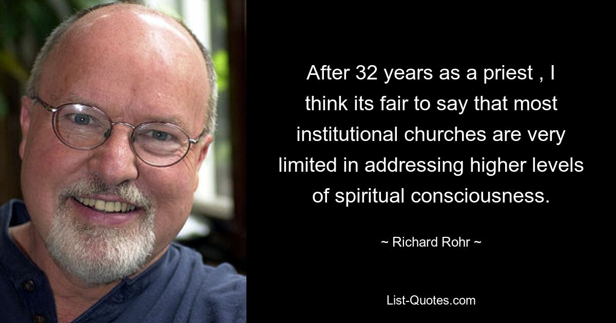 After 32 years as a priest , I think its fair to say that most institutional churches are very limited in addressing higher levels of spiritual consciousness. — © Richard Rohr