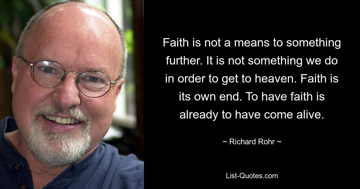 Faith is not a means to something further. It is not something we do in order to get to heaven. Faith is its own end. To have faith is already to have come alive. — © Richard Rohr