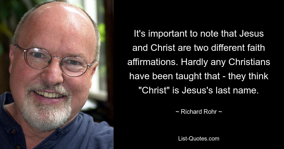 It's important to note that Jesus and Christ are two different faith affirmations. Hardly any Christians have been taught that - they think "Christ" is Jesus's last name. — © Richard Rohr