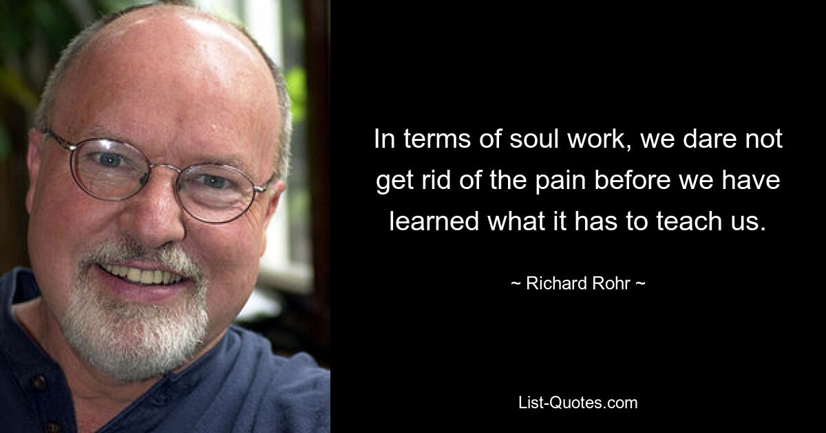 In terms of soul work, we dare not get rid of the pain before we have learned what it has to teach us. — © Richard Rohr