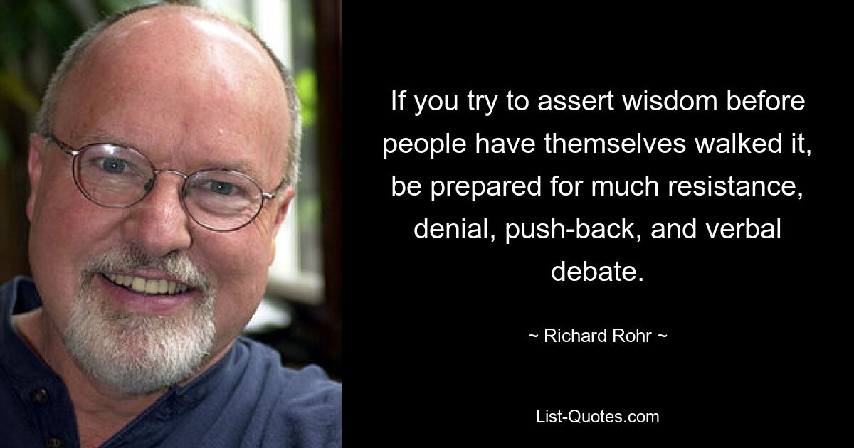 If you try to assert wisdom before people have themselves walked it, be prepared for much resistance, denial, push-back, and verbal debate. — © Richard Rohr