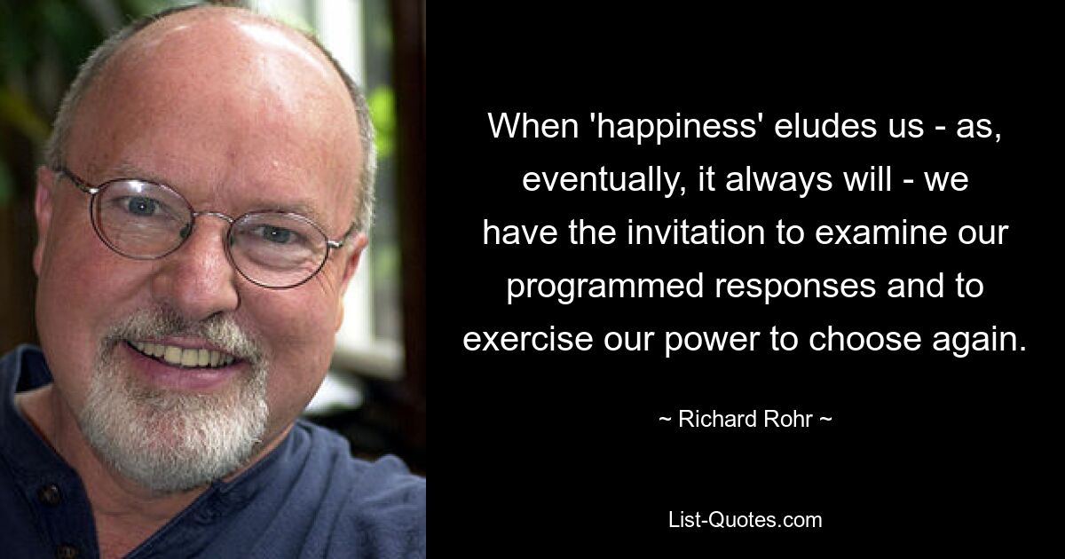 When 'happiness' eludes us - as, eventually, it always will - we have the invitation to examine our programmed responses and to exercise our power to choose again. — © Richard Rohr