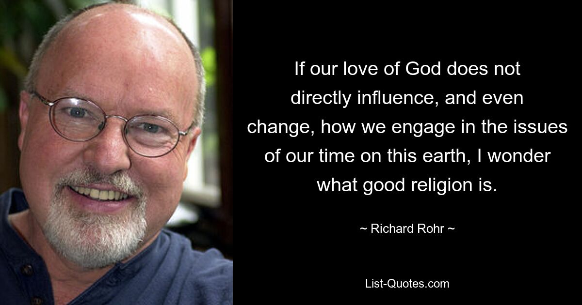 If our love of God does not directly influence, and even change, how we engage in the issues of our time on this earth, I wonder what good religion is. — © Richard Rohr