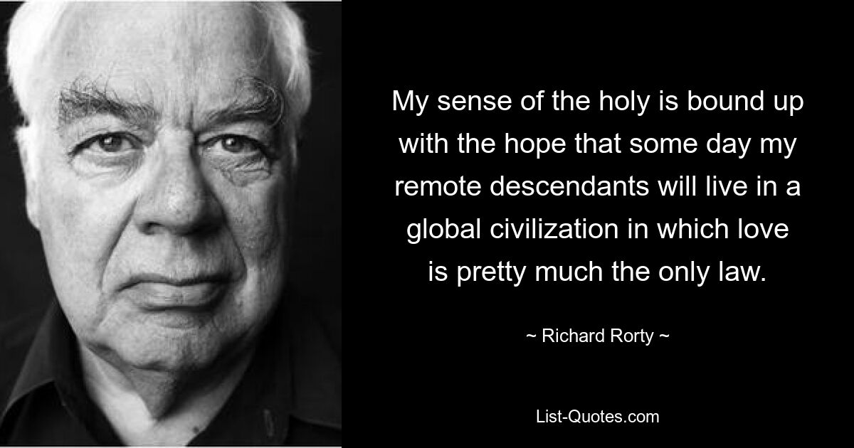 My sense of the holy is bound up with the hope that some day my remote descendants will live in a global civilization in which love is pretty much the only law. — © Richard Rorty