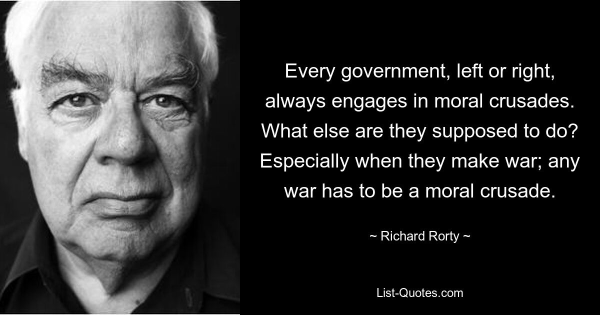 Every government, left or right, always engages in moral crusades. What else are they supposed to do? Especially when they make war; any war has to be a moral crusade. — © Richard Rorty